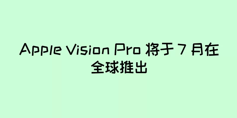 Apple Vision Pro 将于 7 月在全球推出